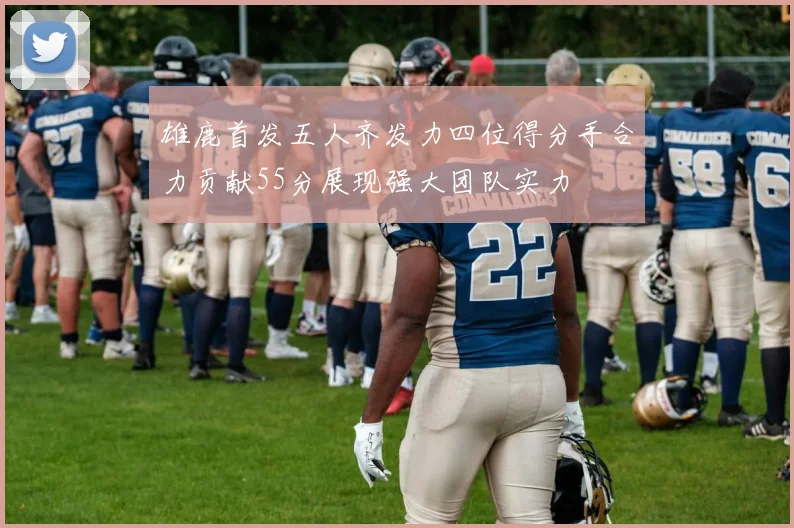 雄鹿首发五人齐发力四位得分手合力贡献55分展现强大团队实力
