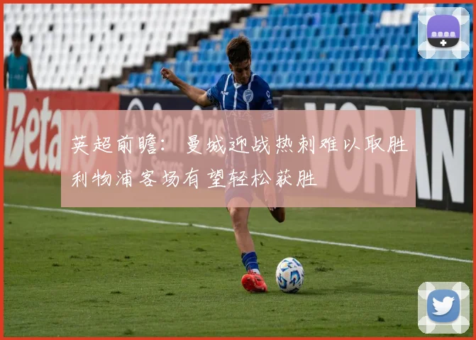 英超前瞻：曼城迎战热刺难以取胜利物浦客场有望轻松获胜