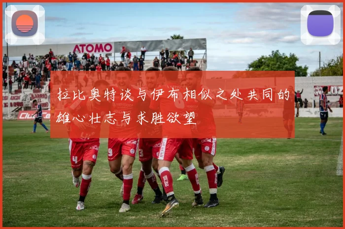 拉比奥特谈与伊布相似之处共同的雄心壮志与求胜欲望