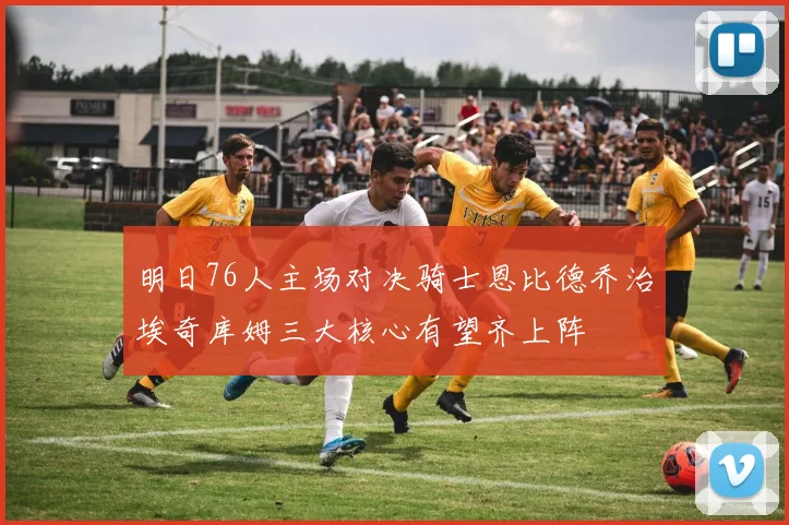明日76人主场对决骑士恩比德乔治埃奇库姆三大核心有望齐上阵