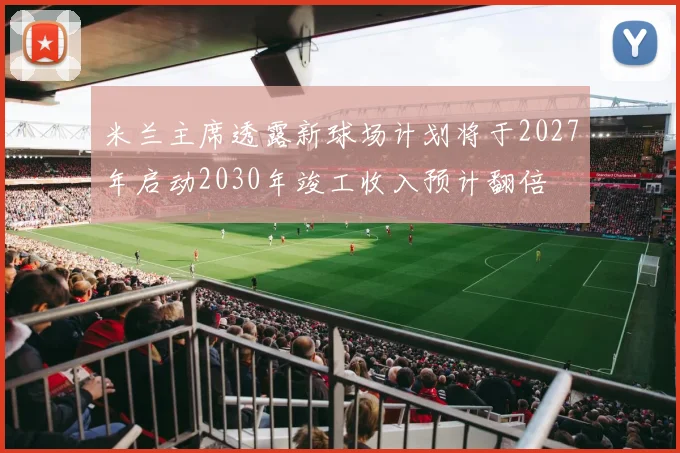 米兰主席透露新球场计划将于2027年启动2030年竣工收入预计翻倍