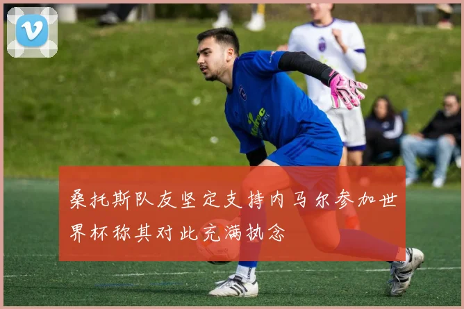桑托斯队友坚定支持内马尔参加世界杯称其对此充满执念
