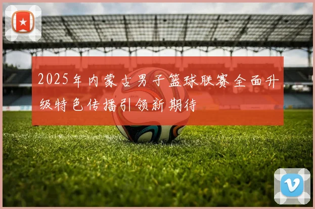 2025年内蒙古男子篮球联赛全面升级特色传播引领新期待