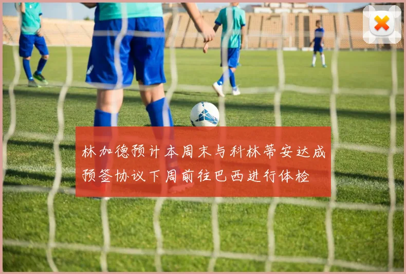 林加德预计本周末与科林蒂安达成预签协议下周前往巴西进行体检