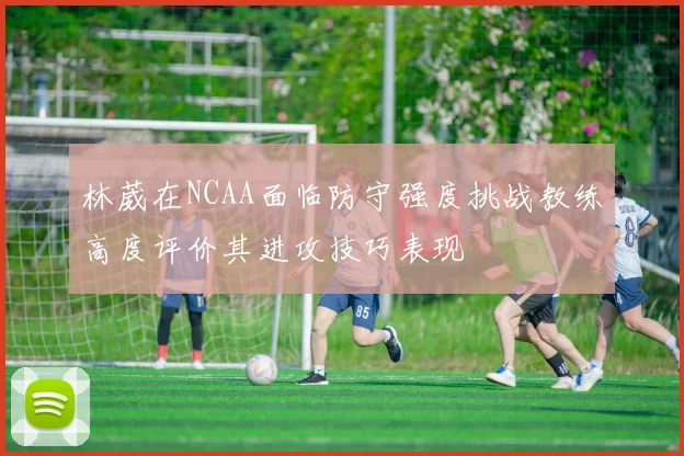 林葳在NCAA面临防守强度挑战教练高度评价其进攻技巧表现