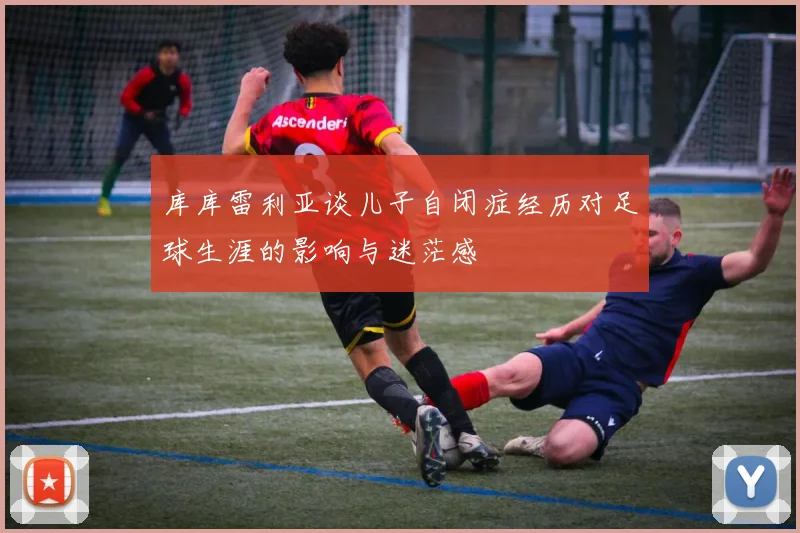 库库雷利亚谈儿子自闭症经历对足球生涯的影响与迷茫感
