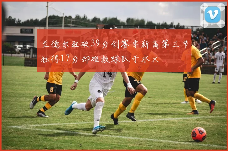 兰德尔狂砍39分创赛季新高第三节独得17分却难救球队于水火