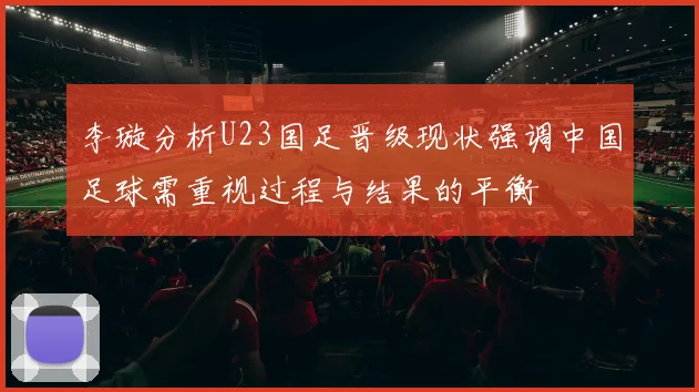 李璇分析U23国足晋级现状强调中国足球需重视过程与结果的平衡