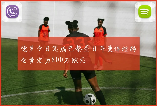 德罗今日完成巴黎圣日耳曼体检转会费定为800万欧元