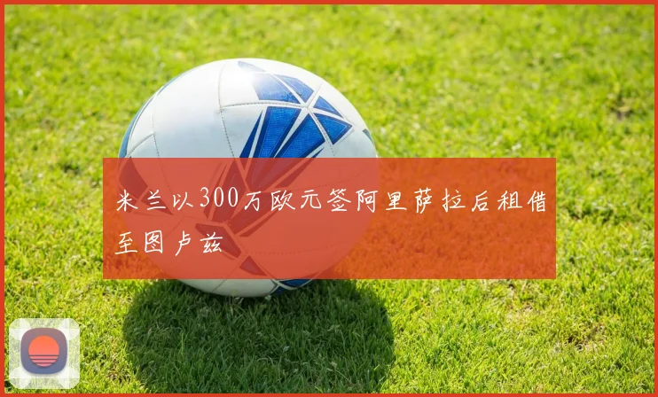 米兰以300万欧元签阿里萨拉后租借至图卢兹