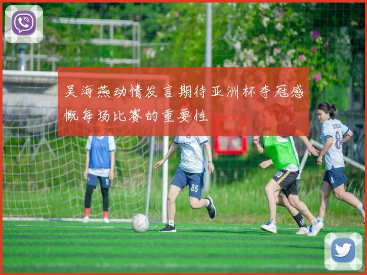 吴海燕动情发言期待亚洲杯夺冠感慨每场比赛的重要性