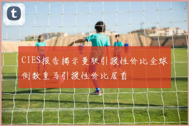 CIES报告揭示曼联引援性价比全球倒数皇马引援性价比居首