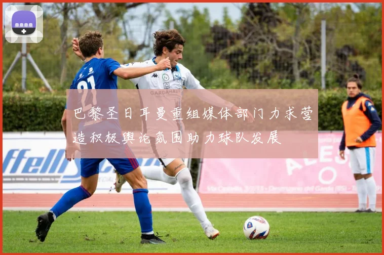 巴黎圣日耳曼重组媒体部门力求营造积极舆论氛围助力球队发展