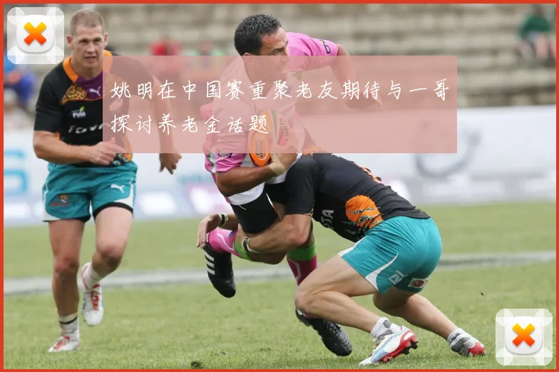 姚明在中国赛重聚老友期待与一哥探讨养老金话题