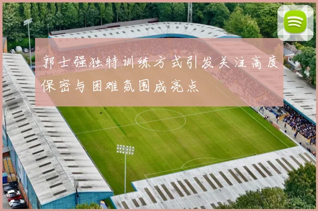 郭士强独特训练方式引发关注高度保密与困难氛围成亮点
