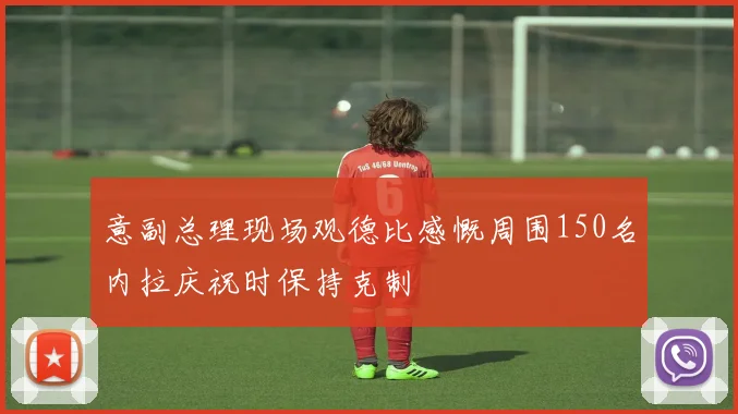 意副总理现场观德比感慨周围150名内拉庆祝时保持克制
