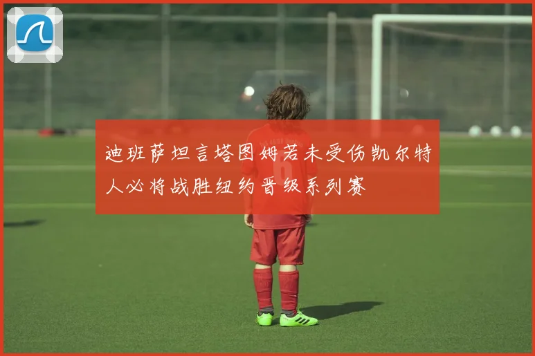 迪班萨坦言塔图姆若未受伤凯尔特人必将战胜纽约晋级系列赛