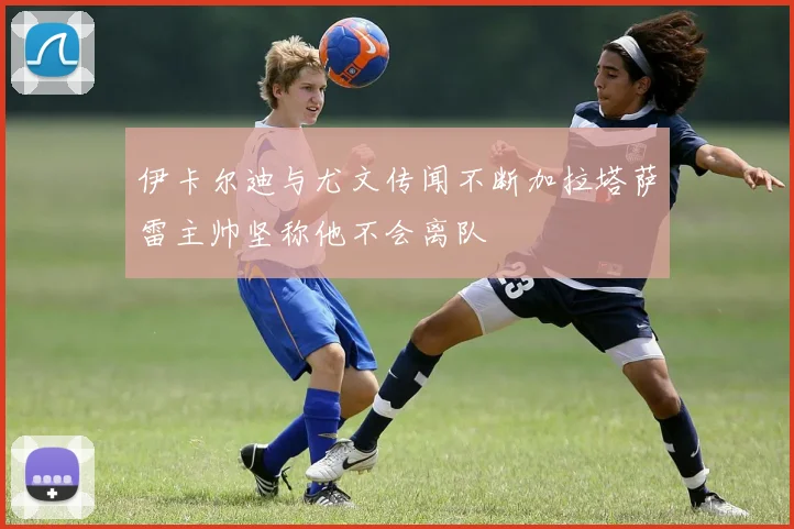 伊卡尔迪与尤文传闻不断加拉塔萨雷主帅坚称他不会离队