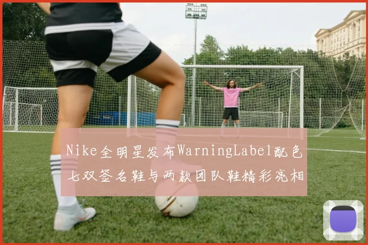 Nike全明星发布WarningLabel配色七双签名鞋与两款团队鞋精彩亮相