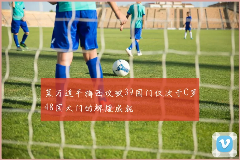 莱万追平梅西攻破39国门仅次于C罗48国大门的辉煌成就