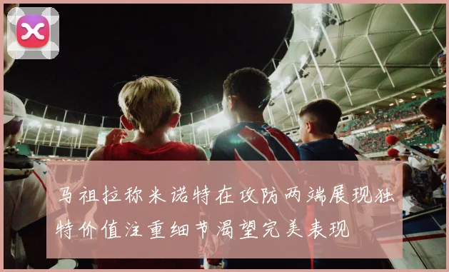 马祖拉称米诺特在攻防两端展现独特价值注重细节渴望完美表现