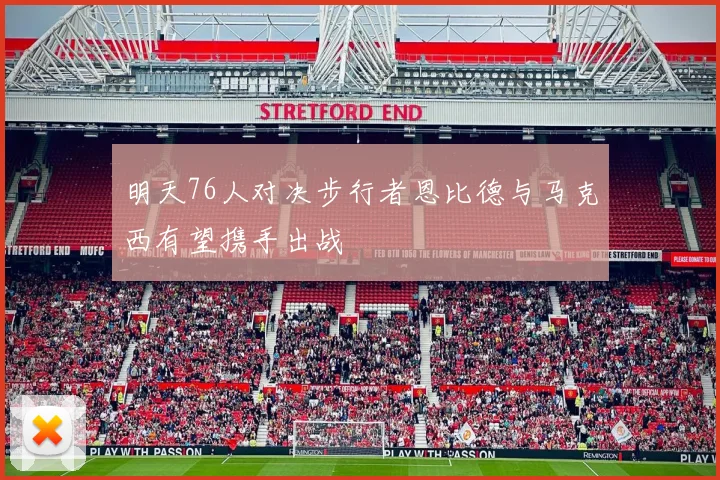 明天76人对决步行者恩比德与马克西有望携手出战