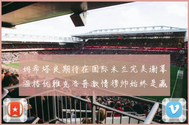 姆希塔良期待在国际米兰完美谢幕温格优雅克洛普激情穆帅始终是赢家