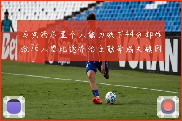 马克西尽显个人能力砍下44分却难救76人恩比德乔治出勤率成关键因素