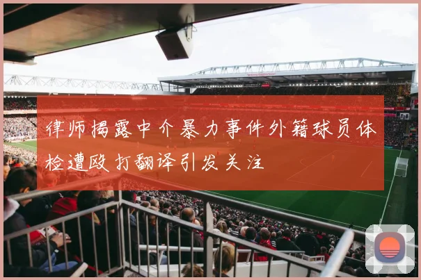律师揭露中介暴力事件外籍球员体检遭殴打翻译引发关注