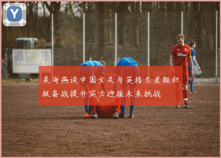 吴海燕谈中国女足与英格兰差距积极备战提升实力迎接未来挑战