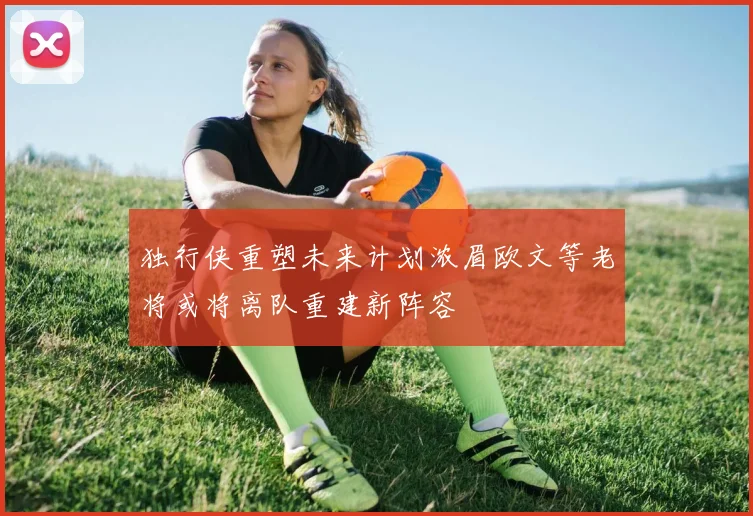 独行侠重塑未来计划浓眉欧文等老将或将离队重建新阵容