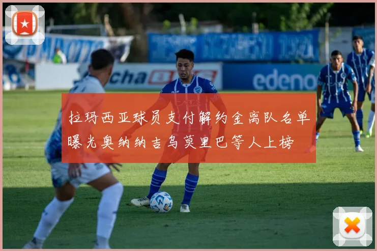 拉玛西亚球员支付解约金离队名单曝光奥纳纳吉乌莫里巴等人上榜