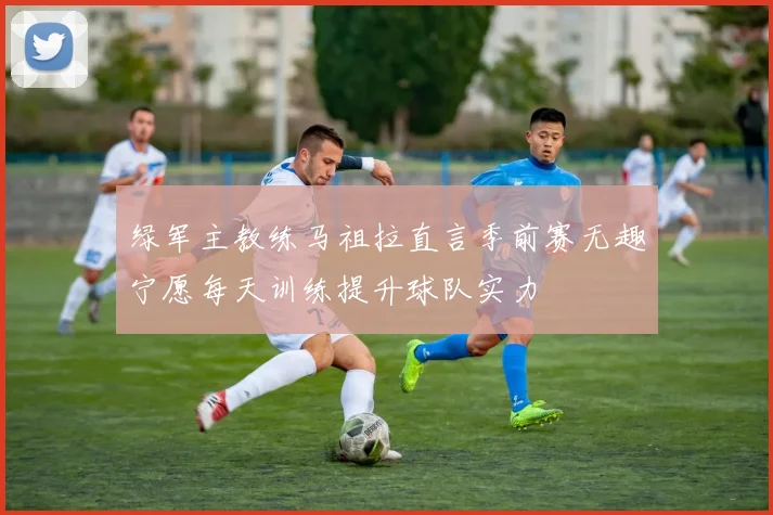 绿军主教练马祖拉直言季前赛无趣宁愿每天训练提升球队实力