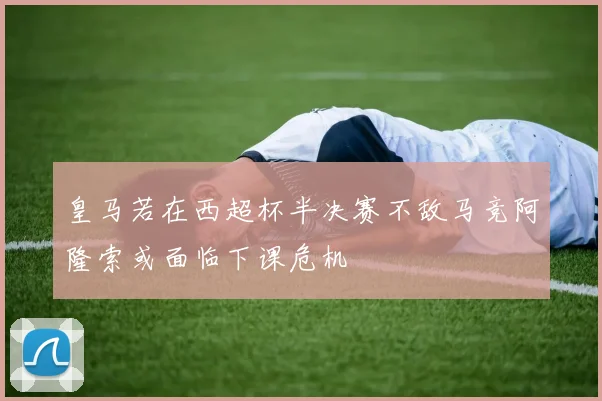 皇马若在西超杯半决赛不敌马竞阿隆索或面临下课危机