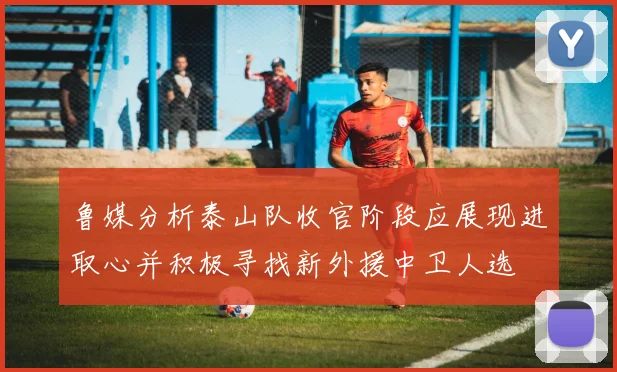 鲁媒分析泰山队收官阶段应展现进取心并积极寻找新外援中卫人选