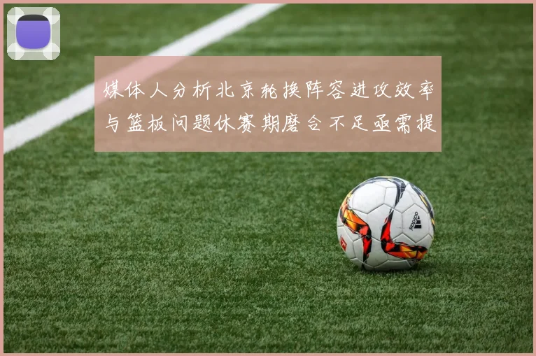 媒体人分析北京轮换阵容进攻效率与篮板问题休赛期磨合不足亟需提升