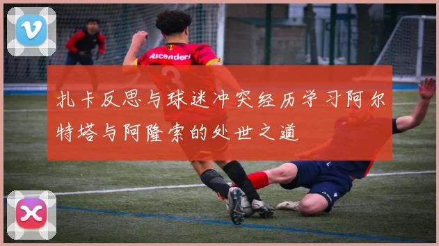 扎卡反思与球迷冲突经历学习阿尔特塔与阿隆索的处世之道